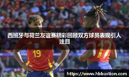 西班牙与荷兰友谊赛精彩回顾双方球员表现引人注目